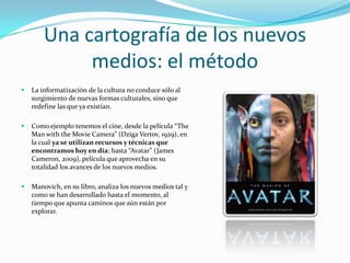 Una cartografía de los nuevos
             medios: el método
   La informatización de la cultura no conduce sólo al
    surgimiento de nuevas formas culturales, sino que
    redefine las que ya existían.

   Como ejemplo tenemos el cine, desde la película “The
    Man with the Movie Camera” (Dziga Vertov, 1929), en
    la cual ya se utilizan recursos y técnicas que
    encontramos hoy en día; hasta “Avatar” (James
    Cameron, 2009), película que aprovecha en su
    totalidad los avances de los nuevos medios.

   Manovich, en su libro, analiza los nuevos medios tal y
    como se han desarrollado hasta el momento, al
    tiempo que apunta caminos que aún están por
    explorar.
 