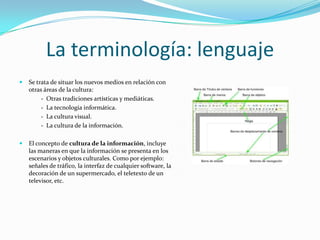La terminología: lenguaje
   Se trata de situar los nuevos medios en relación con
    otras áreas de la cultura:
         - Otras tradiciones artísticas y mediáticas.
         - La tecnología informática.
         - La cultura visual.
         - La cultura de la información.

   El concepto de cultura de la información, incluye
    las maneras en que la información se presenta en los
    escenarios y objetos culturales. Como por ejemplo:
    señales de tráfico, la interfaz de cualquier software, la
    decoración de un supermercado, el teletexto de un
    televisor, etc.
 
