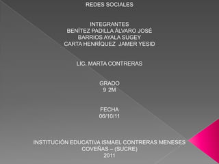 REDES SOCIALES


                 INTEGRANTES
          BENÍTEZ PADILLA ÁLVARO JOSÉ
             BARRIOS AYALA SUGEY
         CARTA HENRÍQUEZ JAMER YESID


             LIC. MARTA CONTRERAS


                   GRADO
                    9 2M


                   FECHA
                   06/10/11



INSTITUCIÓN EDUCATIVA ISMAEL CONTRERAS MENESES
               COVEÑAS – (SUCRE)
                       2011
 