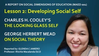 A REPORT ON SOCIAL DIMENSIONS OF EDUCATION (MAED 001)
Lesson 2: Developing Social Self
Reported by: GLENDA C JAMERO
Professor: Ritchie Macalanda Ed.D
CHARLES H. COOLEY’S
THE LOOKING GLASS SELF
GEORGE HERBERT MEAD
ON SOCIALTHEORY
 