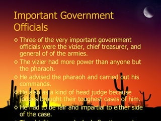 Important Government Officials Three of the very important government officials were the vizier, chief treasurer, and general of of the armies. The vizier had more power than anyone but the pharaoh. He advised the pharaoh and carried out his commands. He also as a kind of head judge because judges brought their toughest cases of him. He had to be fair and impartial to either side of the case. The chief treasurer looked after the goods and money. His main task was to collect the taxes. Most of Egypt’s economical system was based on goods. The people of Egypt paid their taxes in grain, cloth, silver, and unexpectedly beer. Rather than the pharaoh the general of the armies was the highest military commander in all of Egypt. He advised the pharaoh in matters of war and security like how to protect the kingdom from invaders. 