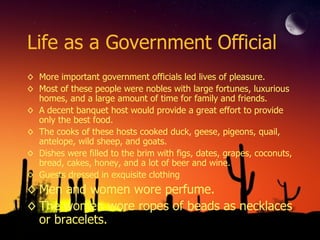 Life as a Government Official More important government officials led lives of pleasure. Most of these people were nobles with large fortunes, luxurious homes, and a large amount of time for family and friends. A decent banquet host would provide a great effort to provide only the best food. The cooks of these hosts cooked duck, geese, pigeons, quail, antelope, wild sheep, and goats. Dishes were filled to the brim with figs, dates, grapes, coconuts, bread, cakes, honey, and a lot of beer and wine. Guests dressed in exquisite clothing Men and women wore perfume. The women wore ropes of beads as necklaces or bracelets. 