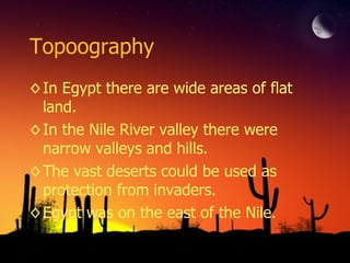 Topoography In Egypt there are wide areas of flat land.  In the Nile River valley there were narrow valleys and hills. The vast deserts could be used as protection from invaders. Egypt was on the east of the Nile. 