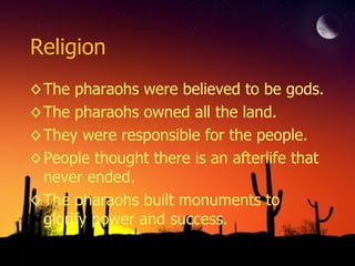 Religion The pharaohs were believed to be gods. The pharaohs owned all the land. They were responsible for the people. People thought there is an afterlife that never ended. The pharaohs built monuments to glorify power and success. 