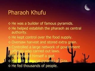 Pharaoh Khufu He was a builder of famous pyramids. He helped establish the pharaoh as central authority. He kept control over the food supply. Oversaw harvest and stored extra grain. Controlled a large network of government officials who carried out laws. He declared himself a god. He Built the great pyramid of Giza. He fed thousands of people. 