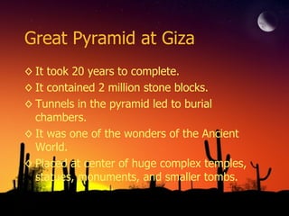 Great Pyramid at Giza It took 20 years to complete. It contained 2 million stone blocks. Tunnels in the pyramid led to burial chambers. It was one of the wonders of the Ancient World. Placed at center of huge complex temples, statues, monuments, and smaller tombs. 