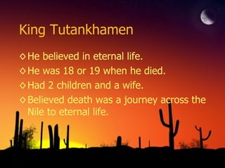King Tutankhamen He believed in eternal life. He was 18 or 19 when he died. Had 2 children and a wife. Believed death was a journey across the Nile to eternal life. 