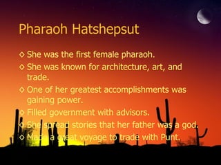 Pharaoh Hatshepsut She was the first female pharaoh. She was known for architecture, art, and trade. One of her greatest accomplishments was gaining power. Filled government with advisors. She spread stories that her father was a god. Made a great voyage to trade with Punt. 