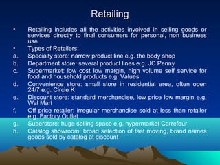 RetailingRetailing
• Retailing includes all the activities involved in selling goods or
services directly to final consumers for personal, non business
use
• Types of Retailers:
a. Specialty store: narrow product line e.g. the body shop
b. Department store: several product lines e.g. JC Penny
c. Supermarket: low cost low margin, high volume self service for
food and household products e.g. Values
d. Convenience store: small store in residential area, often open
24/7 e.g. Circle K
e. Discount store: standard merchandise, low price low margin e.g.
Wal Mart
f. Off price retailer: irregular merchandise sold at less than retailer
e.g. Factory Outlet
g. Superstore: huge selling space e.g. hypermarket Carrefour
h. Catalog showroom: broad selection of fast moving, brand names
goods sold by catalog at discount
 