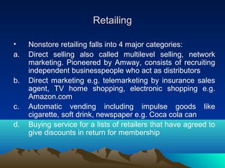 RetailingRetailing
• Nonstore retailing falls into 4 major categories:
a. Direct selling also called multilevel selling, network
marketing. Pioneered by Amway, consists of recruiting
independent businesspeople who act as distributors
b. Direct marketing e.g. telemarketing by insurance sales
agent, TV home shopping, electronic shopping e.g.
Amazon.com
c. Automatic vending including impulse goods like
cigarette, soft drink, newspaper e.g. Coca cola can
d. Buying service for a lists of retailers that have agreed to
give discounts in return for membership
 