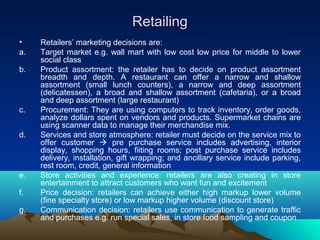 RetailingRetailing
• Retailers’ marketing decisions are:
a. Target market e.g. wall mart with low cost low price for middle to lower
social class
b. Product assortment: the retailer has to decide on product assortment
breadth and depth. A restaurant can offer a narrow and shallow
assortment (small lunch counters), a narrow and deep assortment
(delicatessen), a broad and shallow assortment (cafetaria), or a broad
and deep assortment (large restaurant)
c. Procurement: They are using computers to track inventory, order goods,
analyze dollars spent on vendors and products. Supermarket chains are
using scanner data to manage their merchandise mix.
d. Services and store atmosphere: retailer must decide on the service mix to
offer customer  pre purchase service includes advertising, interior
display, shopping hours, fiiting rooms; post purchase service includes
delivery, installation, gift wrapping; and ancillary service include parking,
rest room, credit, general information
e. Store activities and experience: retailers are also creating in store
entertainment to attract customers who want fun and excitement
f. Price decision: retailers can achieve either high markup lower volume
(fine specialty store) or low markup higher volume (discount store)
g. Communication decision: retailers use communication to generate traffic
and purchases e.g. run special sales, in store food sampling and coupon
 