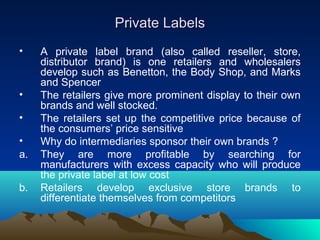 Private LabelsPrivate Labels
• A private label brand (also called reseller, store,
distributor brand) is one retailers and wholesalers
develop such as Benetton, the Body Shop, and Marks
and Spencer
• The retailers give more prominent display to their own
brands and well stocked.
• The retailers set up the competitive price because of
the consumers’ price sensitive
• Why do intermediaries sponsor their own brands ?
a. They are more profitable by searching for
manufacturers with excess capacity who will produce
the private label at low cost
b. Retailers develop exclusive store brands to
differentiate themselves from competitors
 