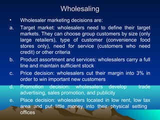 WholesalingWholesaling
• Wholesaler marketing decisions are:
a. Target market: wholesalers need to define their target
markets. They can choose group customers by size (only
large retailers), type of customer (convenience food
stores only), need for service (customers who need
credit) or other criteria
b. Product assortment and services: wholesalers carry a full
line and maintain sufficient stock
c. Price decision: wholesalers cut their margin into 3% in
order to win important new customers
d. Promotion decision: wholesalers develop trade
advertising, sales promotion, and publicity
e. Place decision: wholesalers located in low rent, low tax
area and put little money into their physical setting
offices
 