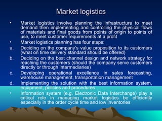 Market logisticsMarket logistics
• Market logistics involve planning the infrastructure to meet
demand then implementing and controlling the physical flows
of materials and final goods from points of origin to points of
use, to meet customer requirements at a profit
• Market logistics planning has four steps:
a. Deciding on the company’s value proposition to its customers
(what on time delivery standard should be offered)
b. Deciding on the best channel design and network strategy for
reaching the customers (should the company serve customers
directly or through intermediaries)
c. Developing operational excellence in sales forecasting,
warehouse management, transportation management
d. Implementing the solution with the best information system,
equipment, policies and procedures
• Information system (e.g. Electronic Data Interchange) play a
critical role in managing market logistics be efficiently
especially in the order cycle time and low inventories
 