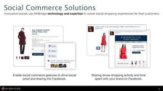 Social Commerce Solutions
Innovative brands use 8thBridge technology and expertise to create social shopping experiences for their customers.




      Enable social commerce gestures to drive social           Sharing drives shopping activity and time
             proof and sharing into Facebook.                     spent with your brand on Facebook.


                                                                                                                 16
 