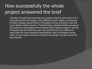 How successfully the whole
project answered the brief
   I feel that ‘Firewall’ has answered every question that the brief asked of it. It
    has great tension and enigma, many different camera angles, an easy plot
    to follow, fantastic special effects in the laptop scenes and good music and
    sound effects. All this results in ‘Firewall’ being a fantastic thriller opening as
    the audience is left gripped and wondering what is going to happen, who the
    kidnappers are and what they want. Not only that but it is so different to
    every other film due to fantastic special effects used in the laptop scenes
    which convey massive amounts of tension and danger and also moves the
    story forward.
 