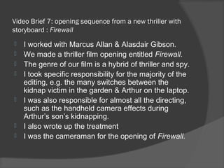 Video Brief 7: opening sequence from a new thriller with
storyboard : Firewall
   I worked with Marcus Allan & Alasdair Gibson.
   We made a thriller film opening entitled Firewall.
   The genre of our film is a hybrid of thriller and spy.
   I took specific responsibility for the majority of the
    editing, e.g. the many switches between the
    kidnap victim in the garden & Arthur on the laptop.
   I was also responsible for almost all the directing,
    such as the handheld camera effects during
    Arthur’s son’s kidnapping.
   I also wrote up the treatment
   I was the cameraman for the opening of Firewall.
 