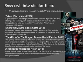 Research into similar films
    We conducted intensive research into both TV and cinema thrillers.

Taken (Pierre Morel 2008)
A great inspiration for writing our treatment for ‘Firewall’. It gave me the idea
of danger in a seemingly safe place such as when in ‘Taken’ the girl is
kidnapped in her hotel and in our film ‘Firewall’ where Arthur’s son is
 kidnapped in his garden.
Unknown (Jaume Collet-Serra 2011)
In ‘Unknown’ there is great suspense, mystery and enigma. This is similar
to ‘Firewall’ as there is mystery in relation to the identity of the person who
is hacking Arthur’s computer.
The Girl With The Dragon Tattoo (David Fincher 2011)
The opening extreme close up of the man opening the parcel showed the parcel’s
significance and created tension, suspense and enigma. This gave me the idea to
use an extreme close up on the briefcase in ‘Firewall’. The silence at the start adds
lots of enigma and puts emphasis on the opening of the parcel.
Inception (Christopher Nolan 2010)
In inception the viewer is tense due to the fact that there is so much suspense as the
viewer does not fully know what is happening and there is an air of mystery
throughout the film.
 