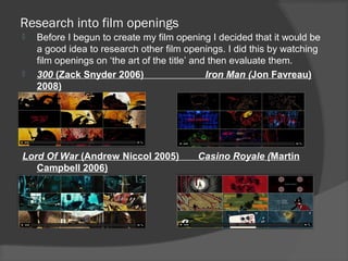 Research into film openings
   Before I begun to create my film opening I decided that it would be
    a good idea to research other film openings. I did this by watching
    film openings on ‘the art of the title’ and then evaluate them.
   300 (Zack Snyder 2006)                     Iron Man (Jon Favreau)
    2008)




Lord Of War (Andrew Niccol 2005)          Casino Royale (Martin
   Campbell 2006)
 