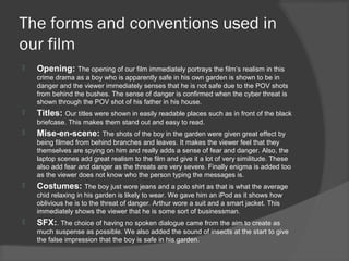 The forms and conventions used in
our film
   Opening: The opening of our film immediately portrays the film’s realism in this
    crime drama as a boy who is apparently safe in his own garden is shown to be in
    danger and the viewer immediately senses that he is not safe due to the POV shots
    from behind the bushes. The sense of danger is confirmed when the cyber threat is
    shown through the POV shot of his father in his house.
   Titles: Our titles were shown in easily readable places such as in front of the black
    briefcase. This makes them stand out and easy to read.
   Mise-en-scene: The shots of the boy in the garden were given great effect by
    being filmed from behind branches and leaves. It makes the viewer feel that they
    themselves are spying on him and really adds a sense of fear and danger. Also, the
    laptop scenes add great realism to the film and give it a lot of very similitude. These
    also add fear and danger as the threats are very severe. Finally enigma is added too
    as the viewer does not know who the person typing the messages is.
   Costumes: The boy just wore jeans and a polo shirt as that is what the average
    chid relaxing in his garden is likely to wear. We gave him an iPod as it shows how
    oblivious he is to the threat of danger. Arthur wore a suit and a smart jacket. This
    immediately shows the viewer that he is some sort of businessman.
   SFX:. The choice of having no spoken dialogue came from the aim to create as
    much suspense as possible. We also added the sound of insects at the start to give
    the false impression that the boy is safe in his garden.
 