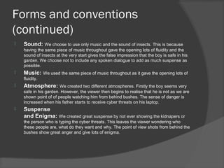 Forms and conventions
(continued)
   Sound: We choose to use only music and the sound of insects. This is because
    having the same piece of music throughout gave the opening lots of fluidity and the
    sound of insects at the very start gives the false impression that the boy is safe in his
    garden. We choose not to include any spoken dialogue to add as much suspense as
    possible.
   Music: We used the same piece of music throughout as it gave the opening lots of
    fluidity.
   Atmosphere: We created two different atmospheres. Firstly the boy seems very
    safe in his garden. However, the viewer then begins to realise that he is not as we are
    shown point of of people watching him from behind bushes. The sense of danger is
    increased when his father starts to receive cyber threats on his laptop.
   Suspense
    and Enigma: We created great suspense by not ever showing the kidnapers or
    the person who is typing the cyber threats. This leaves the viewer wondering who
    these people are, what do they want and why. The point of view shots from behind the
    bushes show great anger and give lots of enigma.
 