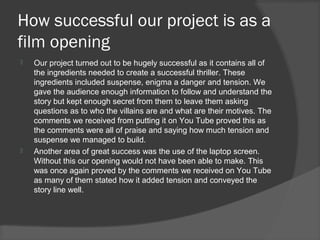 How successful our project is as a
film opening
   Our project turned out to be hugely successful as it contains all of
    the ingredients needed to create a successful thriller. These
    ingredients included suspense, enigma a danger and tension. We
    gave the audience enough information to follow and understand the
    story but kept enough secret from them to leave them asking
    questions as to who the villains are and what are their motives. The
    comments we received from putting it on You Tube proved this as
    the comments were all of praise and saying how much tension and
    suspense we managed to build.
   Another area of great success was the use of the laptop screen.
    Without this our opening would not have been able to make. This
    was once again proved by the comments we received on You Tube
    as many of them stated how it added tension and conveyed the
    story line well.
 