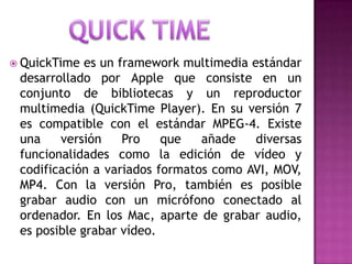 QuickTime es un framework multimedia estándar
desarrollado por Apple que consiste en un
conjunto de bibliotecas y un reproductor
multimedia (QuickTime Player). En su versión 7
es compatible con el estándar MPEG-4. Existe
una versión Pro que añade diversas
funcionalidades como la edición de vídeo y
codificación a variados formatos como AVI, MOV,
MP4. Con la versión Pro, también es posible
grabar audio con un micrófono conectado al
ordenador. En los Mac, aparte de grabar audio,
es posible grabar vídeo.
 