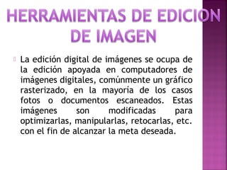  La edición digital de imágenes se ocupa de
la edición apoyada en computadores de
imágenes digitales, comúnmente un gráfico
rasterizado, en la mayoría de los casos
fotos o documentos escaneados. Estas
imágenes son modificadas para
optimizarlas, manipularlas, retocarlas, etc.
con el fin de alcanzar la meta deseada.
 