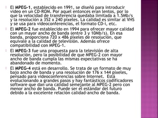  El MPEG-1, establecido en 1991, se diseñó para introducir
video en un CD-ROM. Por aquel entonces eran lentos, por lo
que la velocidad de transferencia quedaba limitada a 1.5Mb/s
y la resolución a 352 x 240 píxeles. La calidad es similar al VHS
y se usa para videoconferencias, el formato CD-i, etc.
 El MPEG-2 fue establecido en 1994 para ofrecer mayor calidad
con un mayor ancho de banda (entre 3 y 10Mb/s). En esa
banda, proporciona 720 x 486 píxeles de resolución, que
equivale a la calidad de televisión. Además ofrece
compatibilidad con MPEG-1.
 El MPEG-3 fue una propuesta para la televisión de alta
resolución, pero la posibilidad de que MPEG-2 con mayor
ancho de banda cumpla las mismas expectativas se ha
abandonado de momento.
 El MPEG-4 está en desarrollo. Se trata de un formato de muy
bajo ancho de banda y una resolución de 176 x 144 píxeles,
pensado para videoconferencias sobre Internet. Está
evolucionando a grandes pasos y hay fantásticos codificadores
software que dan una calidad semejante al MPEG-2 pero con
menor ancho de banda. Puede ser el estándar del futuro
debido a la excelente relación calidad-ancho de banda.
 