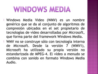  Windows Media Video (WMV) es un nombre
genérico que se da al conjunto de algoritmos de
compresión ubicados en el set propietario de
tecnologías de vídeo desarrolladas por Microsoft,
que forma parte del framework Windows Media.
 WMV no se construye sólo con tecnología interna
de Microsoft. Desde la versión 7 (WMV1),
Microsoft ha utilizado su propia versión no
estandarizada de MPEG-4. El vídeo a menudo se
combina con sonido en formato Windows Media
Audio.
 