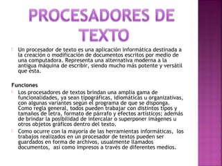 Un procesador de texto es una aplicación informática destinada a
la creación o modificación de documentos escritos por medio de
una computadora. Representa una alternativa moderna a la
antigua máquina de escribir, siendo mucho más potente y versátil
que ésta.
Funciones
 Los procesadores de textos brindan una amplia gama de
funcionalidades, ya sean tipográficas, idiomáticas u organizativas,
con algunas variantes según el programa de que se disponga.
Como regla general, todos pueden trabajar con distintos tipos y
tamaños de letra, formato de párrafo y efectos artísticos; además
de brindar la posibilidad de intercalar o superponer imágenes u
otros objetos gráficos dentro del texto.
 Como ocurre con la mayoría de las herramientas informáticas, los
trabajos realizados en un procesador de textos pueden ser
guardados en forma de archivos, usualmente llamados
documentos, así como impresos a través de diferentes medios.
 