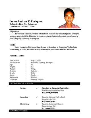 James Andrew K. Enriquez
Bulacnin, Lipa City Batangas
Contact No. 09468271069
Objective:
To work on a desire position where I can enhance my knowledge and ability to
work on a certain field. Thereby, become an interacting member, and contributor to
your company’s journey to progress.

Skills:
Has a computer literate, with a degree of Associate in Computer Technology;
Proficiently in Excel, Microsoft Word, Powerpoint, Email and Internet Research.

Personal Data:
Date of Birth
Place of Birth
Age
Height
Weight
Religion
Gender
Status
Nationality
Language

:
:
:
:
:
:
:
:
:
:

July 25, 1993
Bulacnin, Lipa City Batangas
19
5’2
48 kg.
Catholic
Male
Single
Filipino
Tagalog, English

EDUCATIONAL BACKGROUND:
Tertiary

:

Associate in Computer Technology
Kolehiyo ng Lungsod ng Lipa

SY 2011-present
Secondary

:

Bulacnin National High school
Bulacnin,Lipa City

SY 2010-2011
Elementary

:

Bualcnin Elementary School
Bulacnin,Lipa City

SY 2006-2007
SEMINARS ATTENDED:

 