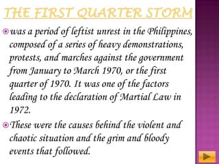 was a period

of leftist unrest in the Philippines,
composed of a series of heavy demonstrations,
protests, and marches against the government
from January to March 1970, or the first
quarter of 1970. It was one of the factors
leading to the declaration of Martial Law in
1972.
These were the causes behind the violent and
chaotic situation and the grim and bloody
events that followed.

 