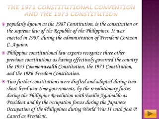  popularly known

as the 1987 Constitution, is the constitution or
the supreme law of the Republic of the Philippines. It was
enacted in 1987, during the administration of President Corazon
C. Aquino.
 Philippine constitutional law experts recognize three other
previous constitutions as having effectively governed the country
the 1935 Commonwealth Constitution, the 1973 Constitution,
and the 1986 Freedom Constitution.
 Two further constitutions were drafted and adopted during two
short-lived war-time governments, by the revolutionary forces
during the Philippine Revolution with Emilio Aguinaldo as
President and by the occupation forces during the Japanese
Occupation of the Philippines during World War II with José P.
Laurel as President.

 