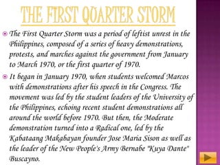  The First

Quarter Storm was a period of leftist unrest in the
Philippines, composed of a series of heavy demonstrations,
protests, and marches against the government from January
to March 1970, or the first quarter of 1970.
 It began in January 1970, when students welcomed Marcos
with demonstrations after his speech in the Congress. The
movement was led by the student leaders of the University of
the Philippines, echoing recent student demonstrations all
around the world before 1970. But then, the Moderate
demonstration turned into a Radical one, led by the
Kabataang Makabayan founder Jose Maria Sison as well as
the leader of the New People's Army Bernabe "Kuya Dante"
Buscayno.

 