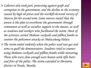  Laborers

also took part, protesting against graft and
corruption in the government, and the decline in the economy
caused by high oil prices and the overkill electoral victory of
Marcos for his second term. Some sources stated that the
unrest is the plan to overthrow the government through
communist as well as socialist support to the masses, as well
as students and workers who facilitated the storm. Most of
the activists carried Molotov cocktails and pillbox bombs to
counter the policemen attacks at Malacañang Palace.
 The storm ended violently when the police used tear gas and
arms to quell the demonstrators. Students tried to counter
using Molotov cocktails and pillbox bombs while retreating.
Those who were slow enough were beaten with rifle butts
and fists of the police. The storm extended to Divisoria
district in Tondo, Manila.

 