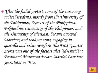 After

the failed protest, some of the surviving
radical students, mostly from the University of
the Philippines, Lyceum of the Philippines,
Polytechnic University of the Philippines, and
the University of the East, became avowed
Marxists, and took up arms, engaging in
guerrilla and urban warfare. The First Quarter
Storm was one of the factors that led President
Ferdinand Marcos to declare Martial Law two
years later in 1972.

 