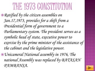 Ratified

by the citizen assembles on
Jan.17,1973, provides for a shift from a
Presidential form of government to a
Parliamentary system. The president serves as a
symbolic head of state, executive power to
exercise by the prime minister of the assistance of
the cabinet and the legislative power.
Unicameral National assembly in 1976, The
national Assembly was replaced by BATASAN
PAMBANSA.

 