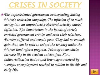  The

unprecedented government overspending during
Marco’s reelection campaign. The infusion of so much
money into an-unproductive electoral activity caused
inflation. Rice importation in the hands of cartels
enriched government cronies and even their relatives.
Farmers suffered and remain poor. They had no enough
gain that can be used to reduce the tenancy under the
Marcos land reform program. Prices of commodities
increase like in the student tuition fees. Slow
industrialization had caused low wages received by
workers unemployment reached to million in the 60s and
early 70s.

 