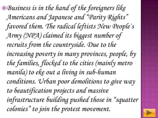 Business

is in the hand of the foreigners like
Americans and Japanese and “Parity Rights”
favored them. The radical leftists New People`s
Army (NPA) claimed its biggest number of
recruits from the countryside. Due to the
increasing poverty in many provinces, people, by
the families, flocked to the cities (mainly metro
manila) to eke out a living in sub-human
conditions. Urban poor demolitions to give way
to beautification projects and massive
infrastructure building pushed those in “squatter
colonies” to join the protest movement.

 
