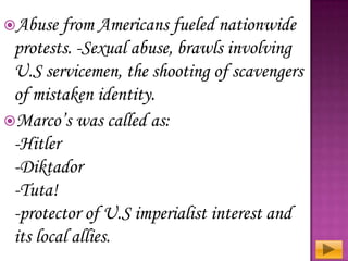 Abuse from Americans

fueled nationwide
protests. -Sexual abuse, brawls involving
U.S servicemen, the shooting of scavengers
of mistaken identity.
Marco’s was called as:
-Hitler
-Diktador
-Tuta!
-protector of U.S imperialist interest and
its local allies.

 