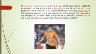 El Envigado FC se fijo en el y creyó en su talento para hacerse futbolista
profesional por eso se fue a vivir a Medellín y...