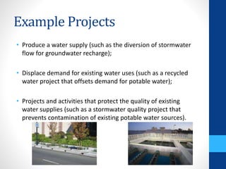 Example Projects 
• Produce a water supply (such as the diversion of stormwater 
flow for groundwater recharge); 
• Displace demand for existing water uses (such as a recycled 
water project that offsets demand for potable water); 
• Projects and activities that protect the quality of existing 
water supplies (such as a stormwater quality project that 
prevents contamination of existing potable water sources). 
 