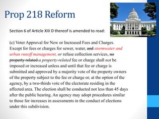 Prop 218 Reform 
Section 6 of Article XIII D thereof is amended to read: 
(c) Voter Approval for New or Increased Fees and Charges. 
Except for fees or charges for sewer, water, and stormwater and 
urban runoff management, or refuse collection services, no 
property related a property-related fee or charge shall not be 
imposed or increased unless and until that fee or charge is 
submitted and approved by a majority vote of the property owners 
of the property subject to the fee or charge or, at the option of the 
agency, by a two-thirds vote of the electorate residing in the 
affected area. The election shall be conducted not less than 45 days 
after the public hearing. An agency may adopt procedures similar 
to those for increases in assessments in the conduct of elections 
under this subdivision. 
 