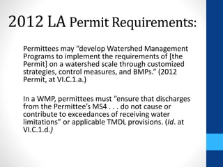 2012 LA Permit Requirements: 
Permittees may “develop Watershed Management 
Programs to implement the requirements of [the 
Permit] on a watershed scale through customized 
strategies, control measures, and BMPs.” (2012 
Permit, at VI.C.1.a.) 
In a WMP, permittees must “ensure that discharges 
from the Permittee’s MS4 . . . do not cause or 
contribute to exceedances of receiving water 
limitations” or applicable TMDL provisions. (Id. at 
VI.C.1.d.) 
 