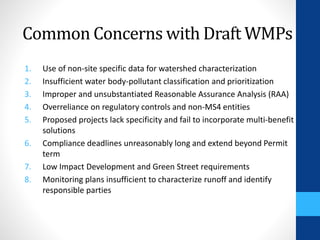 Common Concerns with Draft WMPs 
1. Use of non-site specific data for watershed characterization 
2. Insufficient water body-pollutant classification and prioritization 
3. Improper and unsubstantiated Reasonable Assurance Analysis (RAA) 
4. Overreliance on regulatory controls and non-MS4 entities 
5. Proposed projects lack specificity and fail to incorporate multi-benefit 
solutions 
6. Compliance deadlines unreasonably long and extend beyond Permit 
term 
7. Low Impact Development and Green Street requirements 
8. Monitoring plans insufficient to characterize runoff and identify 
responsible parties 
 