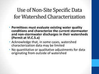 Use of Non-Site Specific Data 
for Watershed Characterization 
• Permittees must evaluate existing water quality 
conditions and characterize the current stormwater 
and non-stormwater discharges in their watersheds 
(Permit at VI.C.5.a) 
• Acknowledge that, in some cases, watershed 
characterization data may be limited 
• No quantitative or qualitative adjustments for data 
originating from outside of watershed 
 