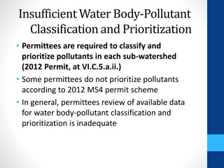Insufficient Water Body-Pollutant 
Classification and Prioritization 
• Permittees are required to classify and 
prioritize pollutants in each sub-watershed 
(2012 Permit, at VI.C.5.a.ii.) 
• Some permittees do not prioritize pollutants 
according to 2012 MS4 permit scheme 
• In general, permittees review of available data 
for water body-pollutant classification and 
prioritization is inadequate 
 