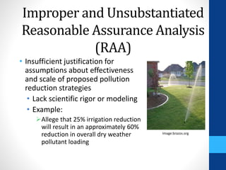 Improper and Unsubstantiated 
Reasonable Assurance Analysis 
(RAA) 
• Insufficient justification for 
assumptions about effectiveness 
and scale of proposed pollution 
reduction strategies 
• Lack scientific rigor or modeling 
• Example: 
Allege that 25% irrigation reduction 
will result in an approximately 60% 
reduction in overall dry weather 
pollutant loading 
Image:brazos.org 
 