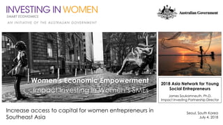 Increase access to capital for women entrepreneurs in
Southeast Asia
Seoul, South Korea
July 4, 2018
2018 Asia Network for Young
Social Entrepreneurs
James Soukamneuth, Ph.D.
Impact Investing Partnership Director
Women’s Economic Empowerment
Impact Investing in Women’s SMEs
 